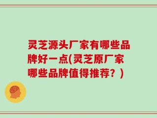 灵芝源头厂家有哪些品牌好一点(灵芝原厂家哪些品牌值得推荐？)
