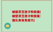 破碧灵芝孢子粉胶囊(破壁灵芝孢子粉胶囊：强化身体免疫力)