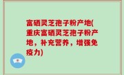 富硒灵芝孢子粉产地(重庆富硒灵芝孢子粉产地，补充营养，增强免疫力)