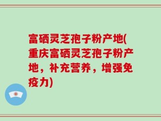 富硒灵芝孢子粉产地(重庆富硒灵芝孢子粉产地，补充营养，增强免疫力)