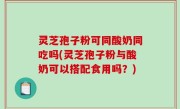 灵芝孢子粉可同酸奶同吃吗(灵芝孢子粉与酸奶可以搭配食用吗？)