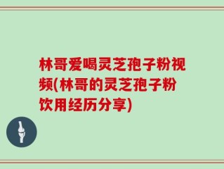 林哥爱喝灵芝孢子粉视频(林哥的灵芝孢子粉饮用经历分享)