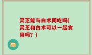 灵芝能与白术同吃吗(灵芝和白术可以一起食用吗？)