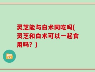 灵芝能与白术同吃吗(灵芝和白术可以一起食用吗？)