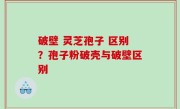破壁 灵芝孢子 区别？孢子粉破壳与破壁区别