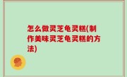怎么做灵芝龟灵糕(制作美味灵芝龟灵糕的方法)