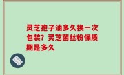 灵芝孢子油多久换一次包装？灵芝菌丝粉保质期是多久