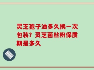 灵芝孢子油多久换一次包装？灵芝菌丝粉保质期是多久