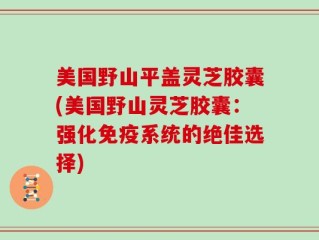 美国野山平盖灵芝胶囊(美国野山灵芝胶囊：强化免疫系统的绝佳选择)