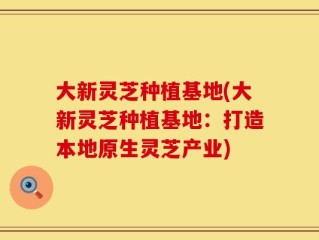大新灵芝种植基地(大新灵芝种植基地：打造本地原生灵芝产业)
