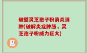 破壁灵芝孢子粉消炎消肿(破解炎症肿胀，灵芝孢子粉威力巨大)