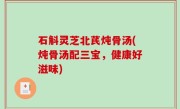 石斛灵芝北芪炖骨汤(炖骨汤配三宝，健康好滋味)