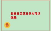 和田玉灵芝玉多大可以佩戴