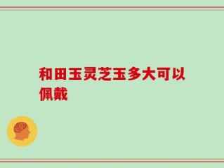 和田玉灵芝玉多大可以佩戴
