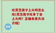 吃灵芝孢子上火吗怎么吃(灵芝孢子吃多了会上火吗？正确食用方法介绍)