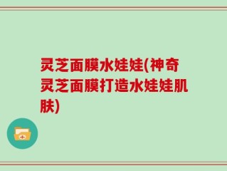 灵芝面膜水娃娃(神奇灵芝面膜打造水娃娃肌肤)