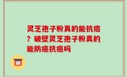 灵芝孢子粉真的能抗癌？破壁灵芝孢子粉真的能防癌抗癌吗