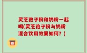 灵芝孢子粉和奶粉一起喝(灵芝孢子粉与奶粉混合饮用效果如何？)