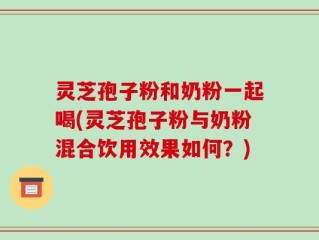 灵芝孢子粉和奶粉一起喝(灵芝孢子粉与奶粉混合饮用效果如何？)