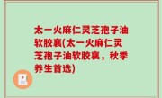 太一火麻仁灵芝孢子油软胶襄(太一火麻仁灵芝孢子油软胶襄，秋季养生首选)