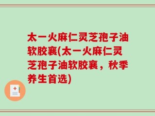 太一火麻仁灵芝孢子油软胶襄(太一火麻仁灵芝孢子油软胶襄，秋季养生首选)