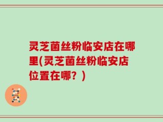 灵芝菌丝粉临安店在哪里(灵芝菌丝粉临安店位置在哪？)