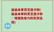 益品本草灵芝孢子粉(益品本草的灵芝孢子粉：增强免疫力的天然选择)