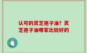 认可的灵芝孢子油？灵芝孢子油哪家比较好的
