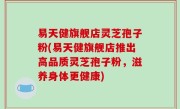 易天健旗舰店灵芝孢子粉(易天健旗舰店推出高品质灵芝孢子粉，滋养身体更健康)