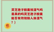 灵芝孢子胶囊祛湿气吗是真的吗灵芝孢子胶囊能否有效祛除人体湿气？)