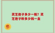 灵芝孢子多少一瓶？灵芝孢子粉多少钱一盒