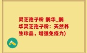 灵芝孢子粉 鹊华_鹊华灵芝孢子粉：天然养生珍品，增强免疫力)
