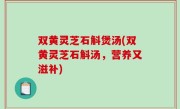 双黄灵芝石斛煲汤(双黄灵芝石斛汤，营养又滋补)