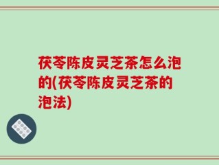 茯苓陈皮灵芝茶怎么泡的(茯苓陈皮灵芝茶的泡法)
