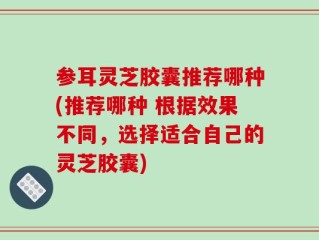 参耳灵芝胶囊推荐哪种(推荐哪种 根据效果不同，选择适合自己的灵芝胶囊)