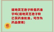 道地灵芝孢子粉是药准字吗(道地灵芝孢子粉已获药准批准，可作为药品使用)