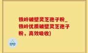 铁岭破壁灵芝孢子粉_铁岭优质破壁灵芝孢子粉，高效吸收)