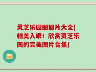 灵芝乐园图图片大全(精美入眼！欣赏灵芝乐园的完美图片合集)