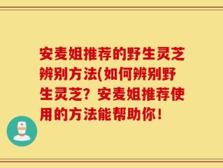 安麦姐推荐的野生灵芝辨别方法(如何辨别野生灵芝？安麦姐推荐使用的方法能帮助你！