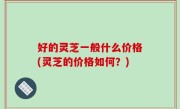 好的灵芝一般什么价格(灵芝的价格如何？)