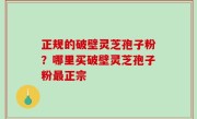 正规的破壁灵芝孢子粉？哪里买破壁灵芝孢子粉最正宗