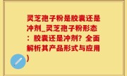 灵芝孢子粉是胶囊还是冲剂_灵芝孢子粉形态：胶囊还是冲剂？全面解析其产品形式与应用)