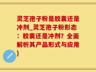 灵芝孢子粉是胶囊还是冲剂_灵芝孢子粉形态：胶囊还是冲剂？全面解析其产品形式与应用)