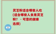 灵芝粉适合哪些人吃 (适合哪些人食用灵芝粉？ - 可靠的健康选择)