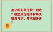 孢子粉与灵芝粉一起吃？破壁灵芝孢子粉每天服用几次，每次服多少？