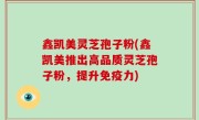鑫凯美灵芝孢子粉(鑫凯美推出高品质灵芝孢子粉，提升免疫力)