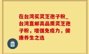 在台湾买灵芝孢子粉_台湾直邮高品质灵芝孢子粉，增强免疫力，健康养生之选