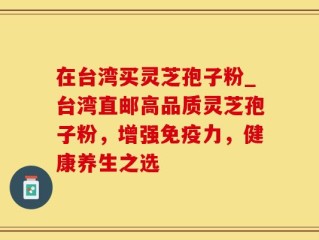 在台湾买灵芝孢子粉_台湾直邮高品质灵芝孢子粉，增强免疫力，健康养生之选