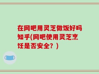 在网吧用灵芝做饭好吗知乎(网吧使用灵芝烹饪是否安全？)