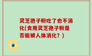 灵芝孢子粉吃了也不消化(食用灵芝孢子粉是否能被人体消化？)